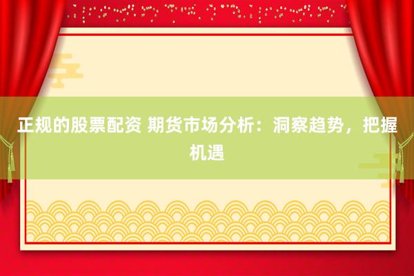 正规的股票配资 期货市场分析：洞察趋势，把握机遇