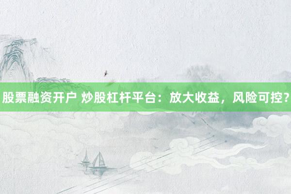 股票融资开户 炒股杠杆平台：放大收益，风险可控？