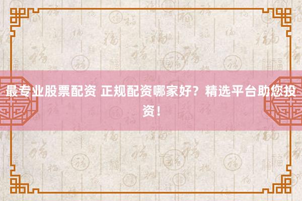 最专业股票配资 正规配资哪家好？精选平台助您投资！