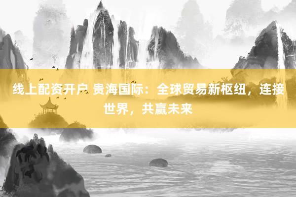 线上配资开户 贵海国际：全球贸易新枢纽，连接世界，共赢未来
