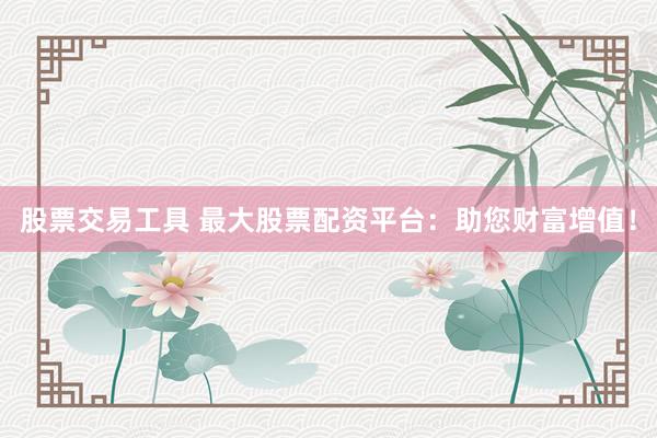 股票交易工具 最大股票配资平台：助您财富增值！