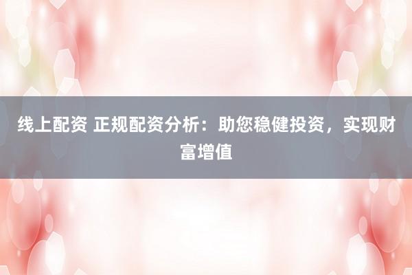 线上配资 正规配资分析：助您稳健投资，实现财富增值