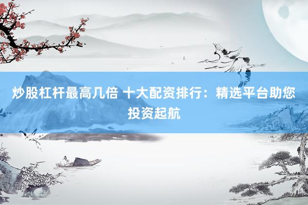 炒股杠杆最高几倍 十大配资排行：精选平台助您投资起航