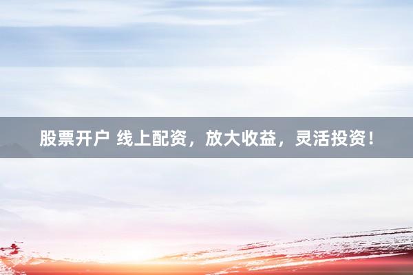 股票开户 线上配资，放大收益，灵活投资！