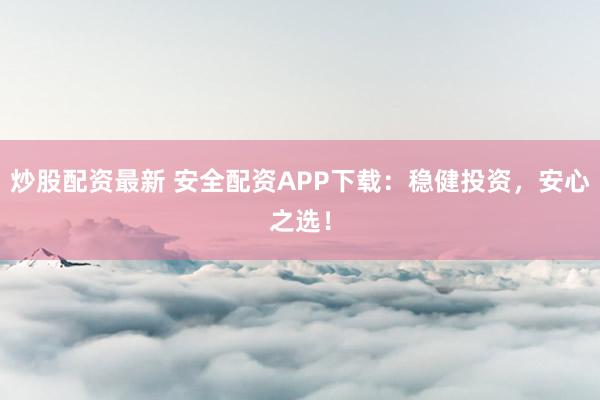 炒股配资最新 安全配资APP下载：稳健投资，安心之选！