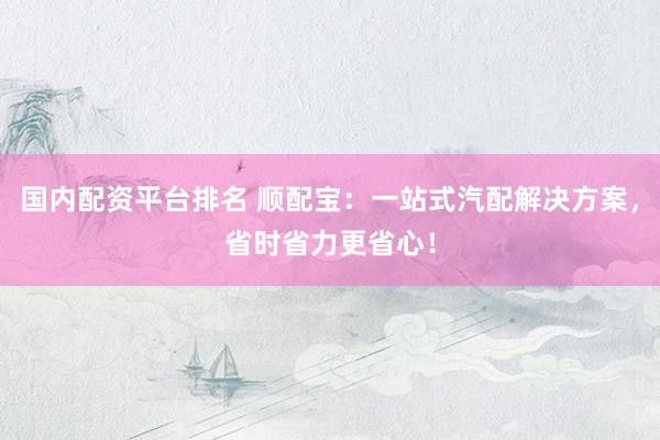 国内配资平台排名 顺配宝：一站式汽配解决方案，省时省力更省心！