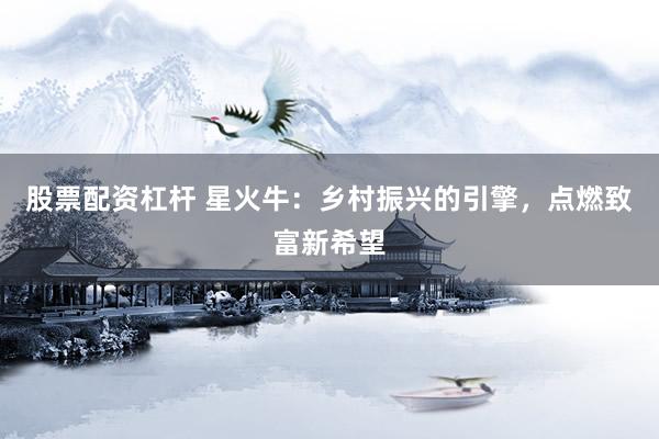股票配资杠杆 星火牛：乡村振兴的引擎，点燃致富新希望