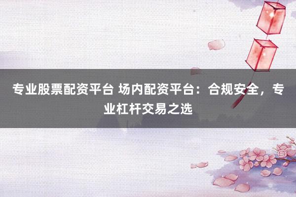 专业股票配资平台 场内配资平台：合规安全，专业杠杆交易之选