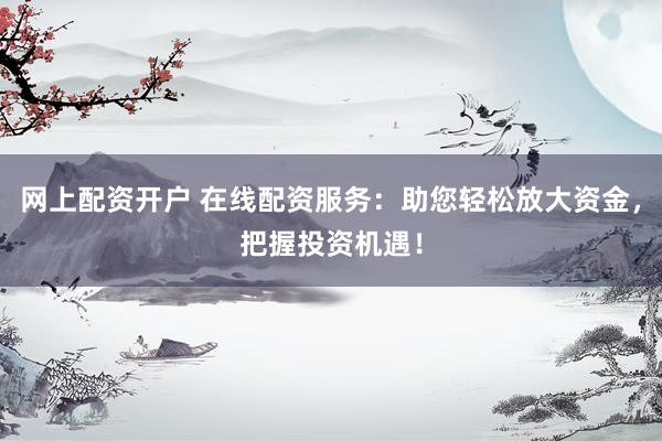 网上配资开户 在线配资服务：助您轻松放大资金，把握投资机遇！