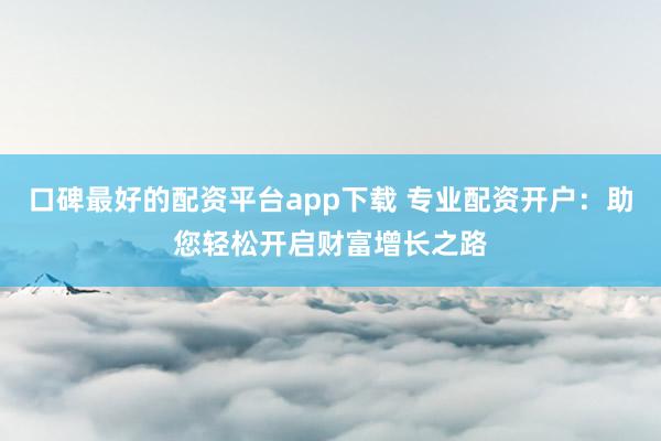 口碑最好的配资平台app下载 专业配资开户：助您轻松开启财富增长之路