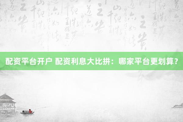配资平台开户 配资利息大比拼：哪家平台更划算？