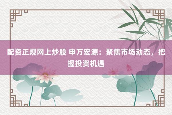 配资正规网上炒股 申万宏源：聚焦市场动态，把握投资机遇