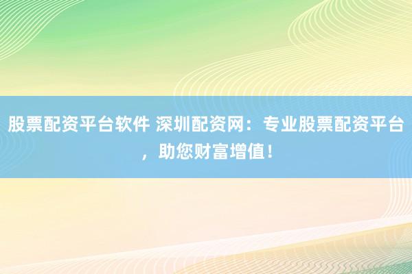 股票配资平台软件 深圳配资网：专业股票配资平台，助您财富增值！