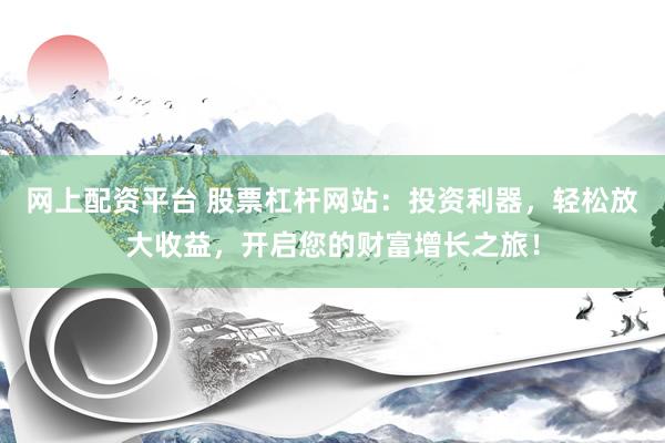 网上配资平台 股票杠杆网站：投资利器，轻松放大收益，开启您的财富增长之旅！