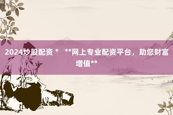 2024炒股配资 *   **网上专业配资平台，助您财富增值**