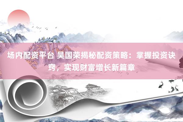 场内配资平台 吴国荣揭秘配资策略：掌握投资诀窍，实现财富增长新篇章