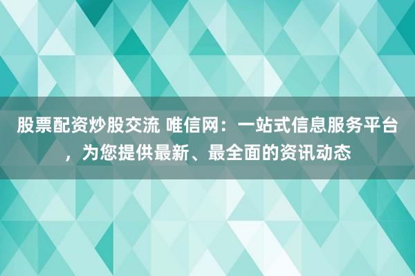 股票配资炒股交流 唯信网：一站式信息服务平台，为您提供最新、最全面的资讯动态