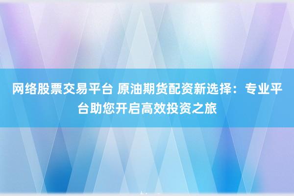 网络股票交易平台 原油期货配资新选择：专业平台助您开启高效投资之旅