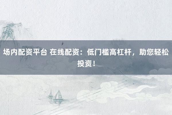 场内配资平台 在线配资：低门槛高杠杆，助您轻松投资！