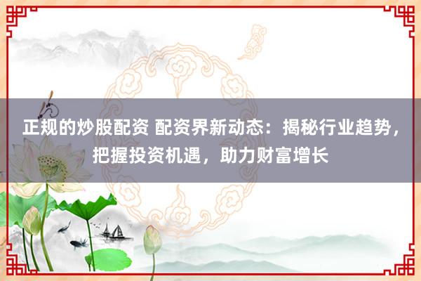 正规的炒股配资 配资界新动态：揭秘行业趋势，把握投资机遇，助力财富增长