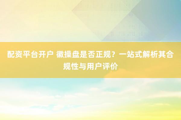 配资平台开户 徽操盘是否正规？一站式解析其合规性与用户评价