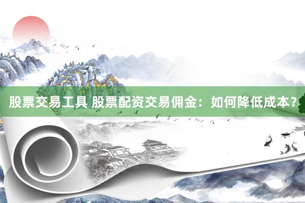 股票交易工具 股票配资交易佣金：如何降低成本？
