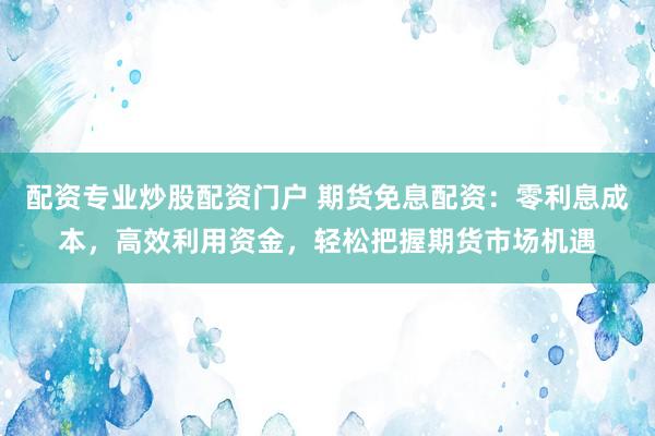 配资专业炒股配资门户 期货免息配资：零利息成本，高效利用资金，轻松把握期货市场机遇