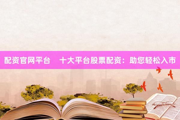 配资官网平台    十大平台股票配资：助您轻松入市