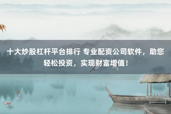 十大炒股杠杆平台排行 专业配资公司软件，助您轻松投资，实现财富增值！