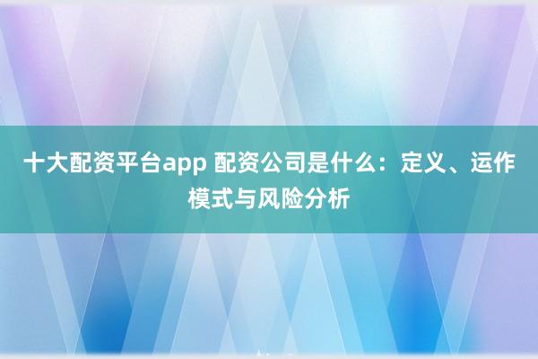 十大配资平台app 配资公司是什么：定义、运作模式与风险分析