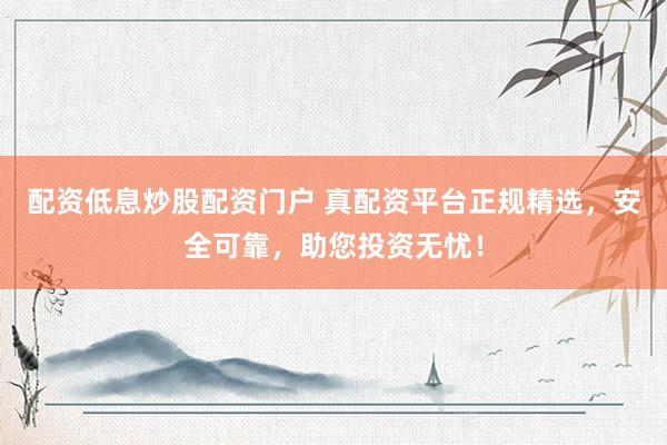 配资低息炒股配资门户 真配资平台正规精选，安全可靠，助您投资无忧！