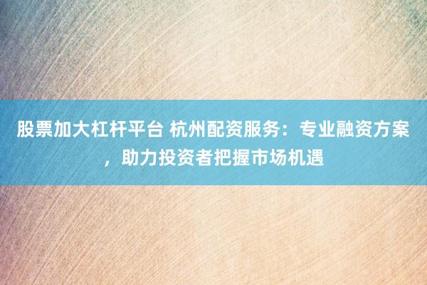 股票加大杠杆平台 杭州配资服务：专业融资方案，助力投资者把握市场机遇