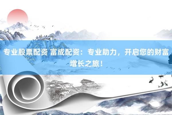专业股票配资 富成配资：专业助力，开启您的财富增长之旅！