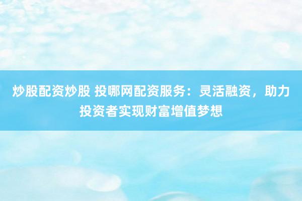 炒股配资炒股 投哪网配资服务：灵活融资，助力投资者实现财富增值梦想