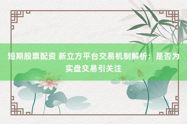 短期股票配资 新立方平台交易机制解析：是否为实盘交易引关注