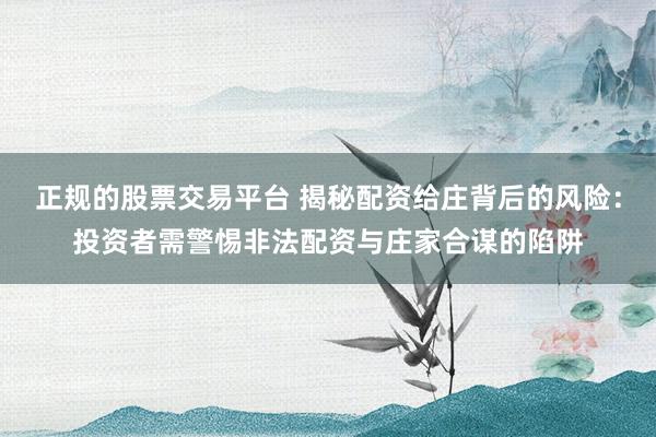 正规的股票交易平台 揭秘配资给庄背后的风险：投资者需警惕非法配资与庄家合谋的陷阱
