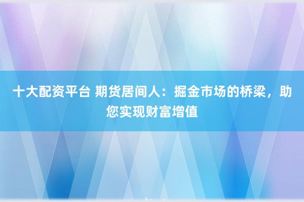 十大配资平台 期货居间人：掘金市场的桥梁，助您实现财富增值