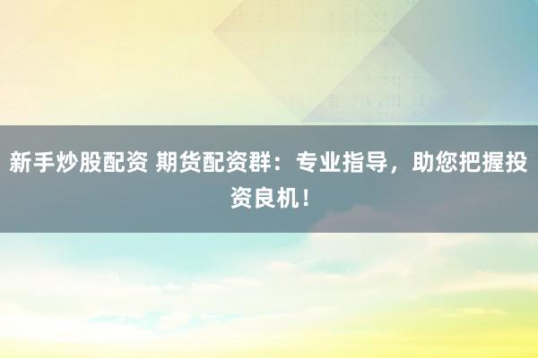 新手炒股配资 期货配资群：专业指导，助您把握投资良机！