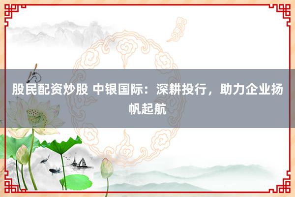股民配资炒股 中银国际：深耕投行，助力企业扬帆起航