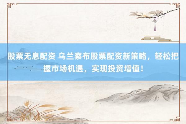 股票无息配资 乌兰察布股票配资新策略，轻松把握市场机遇，实现投资增值！