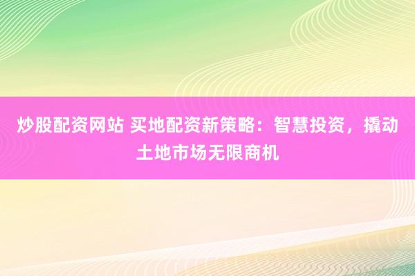 炒股配资网站 买地配资新策略：智慧投资，撬动土地市场无限商机