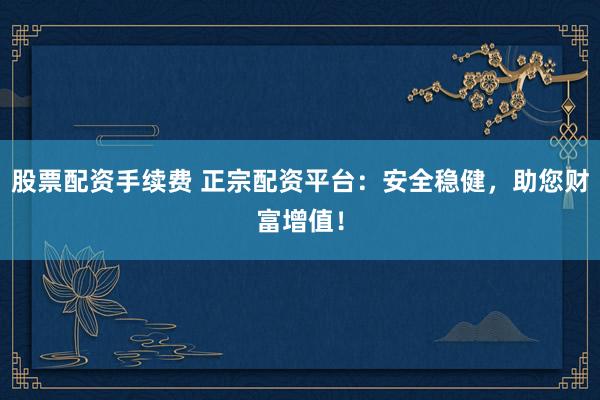 股票配资手续费 正宗配资平台：安全稳健，助您财富增值！