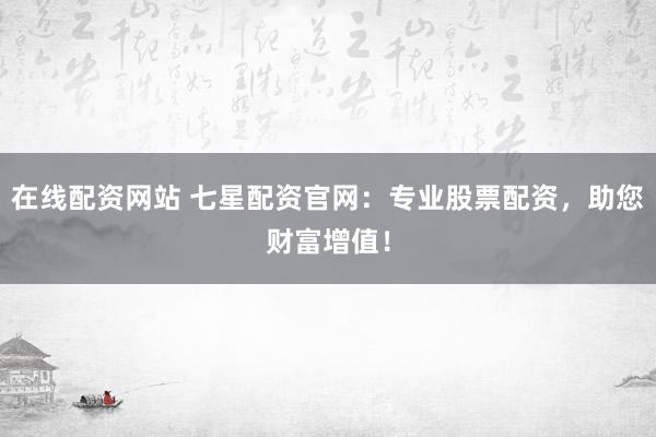 在线配资网站 七星配资官网：专业股票配资，助您财富增值！