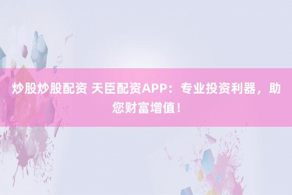 炒股炒股配资 天臣配资APP：专业投资利器，助您财富增值！