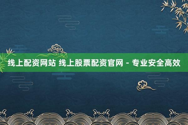 线上配资网站 线上股票配资官网 - 专业安全高效