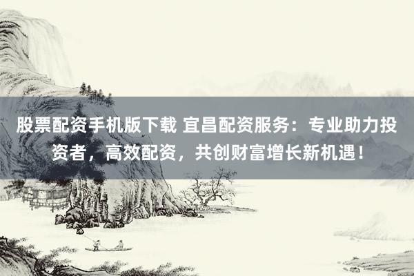 股票配资手机版下载 宜昌配资服务：专业助力投资者，高效配资，共创财富增长新机遇！