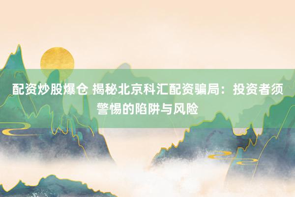 配资炒股爆仓 揭秘北京科汇配资骗局：投资者须警惕的陷阱与风险