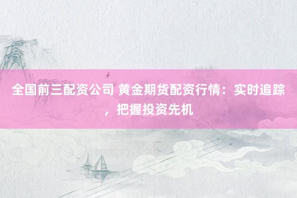 全国前三配资公司 黄金期货配资行情：实时追踪，把握投资先机