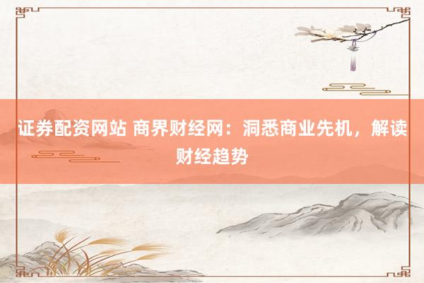 证券配资网站 商界财经网：洞悉商业先机，解读财经趋势
