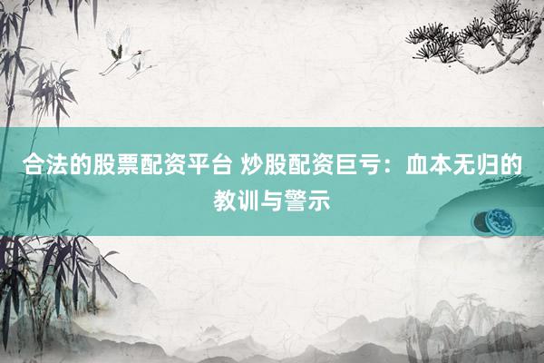 合法的股票配资平台 炒股配资巨亏：血本无归的教训与警示